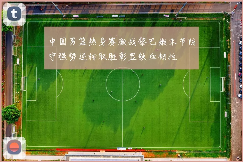 中国男篮热身赛激战黎巴嫩末节防守强势逆转取胜彰显铁血韧性