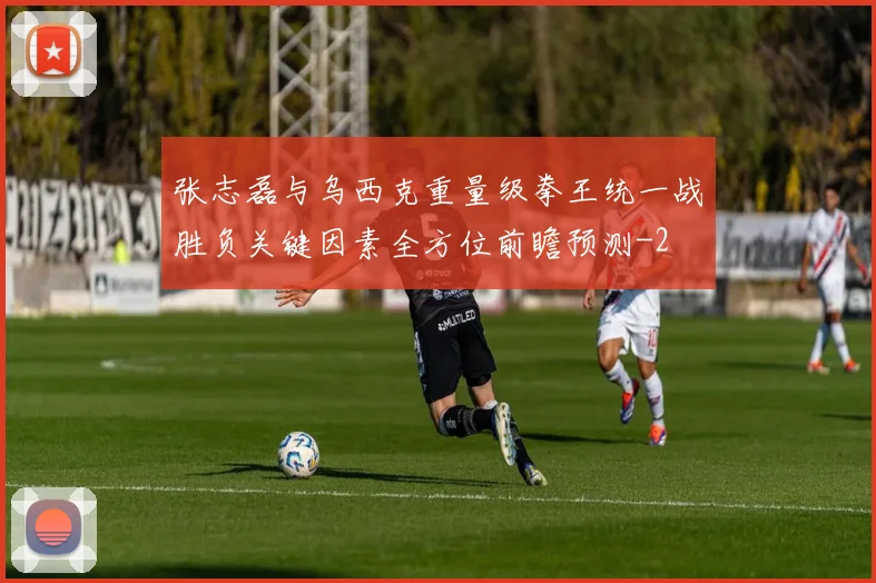 张志磊与乌西克重量级拳王统一战胜负关键因素全方位前瞻预测