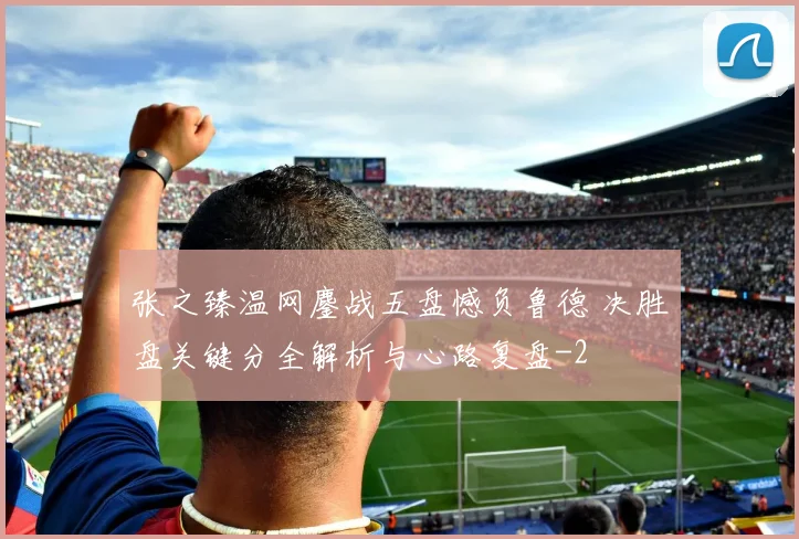 张之臻温网鏖战五盘憾负鲁德 决胜盘关键分全解析与心路复盘