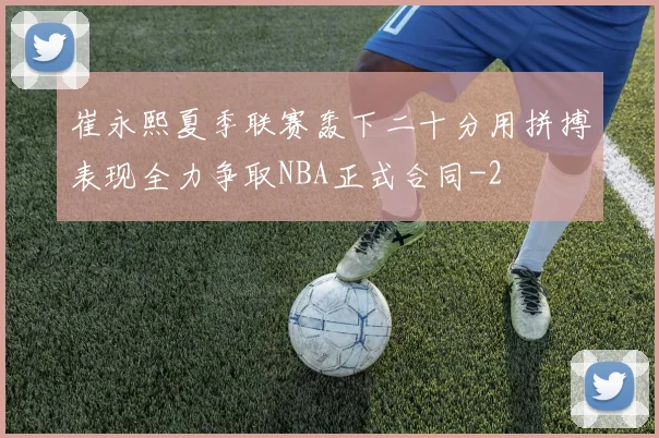 崔永熙夏季联赛轰下二十分用拼搏表现全力争取NBA正式合同