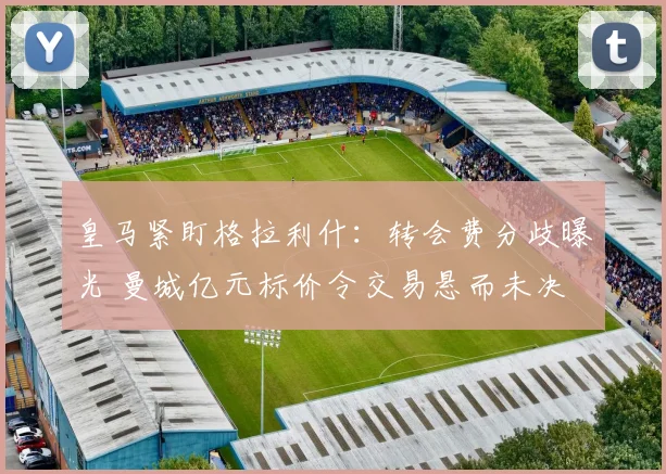 皇马紧盯格拉利什：转会费分歧曝光 曼城亿元标价令交易悬而未决