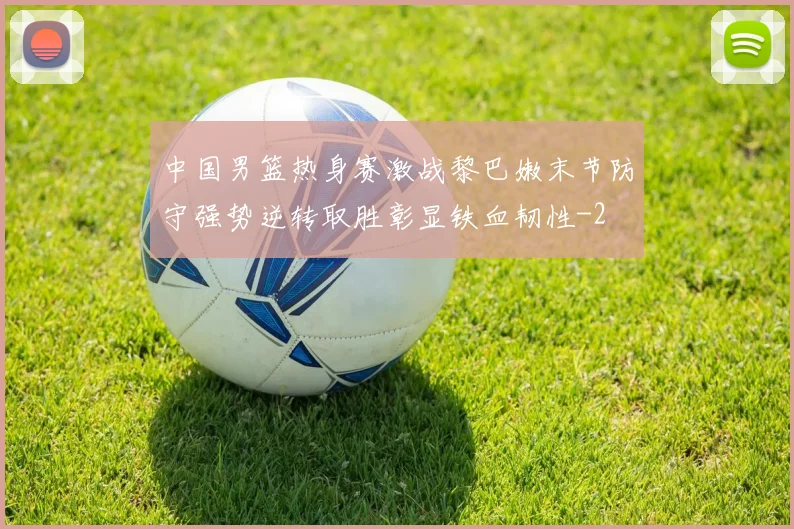中国男篮热身赛激战黎巴嫩末节防守强势逆转取胜彰显铁血韧性