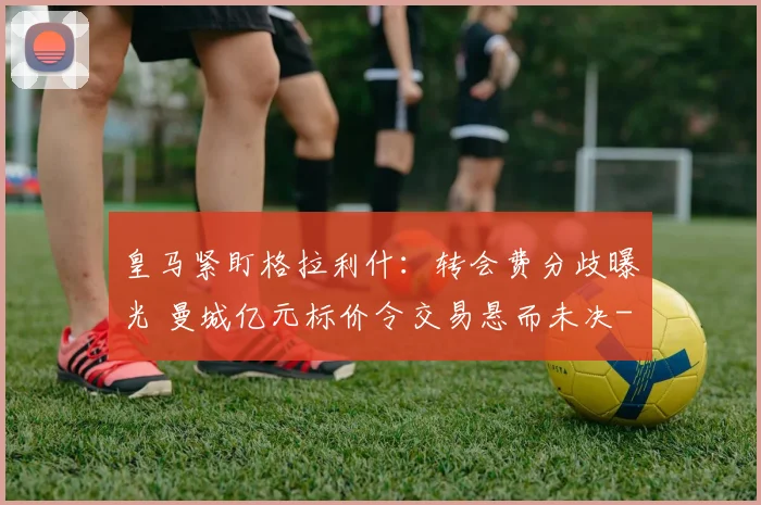 皇马紧盯格拉利什:转会费分歧曝光 曼城亿元标价令交易悬而未决