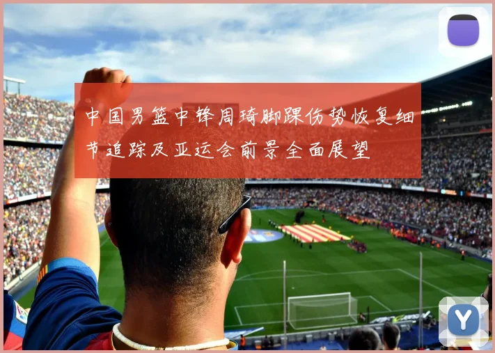 中国男篮中锋周琦脚踝伤势恢复细节追踪及亚运会前景全面展望