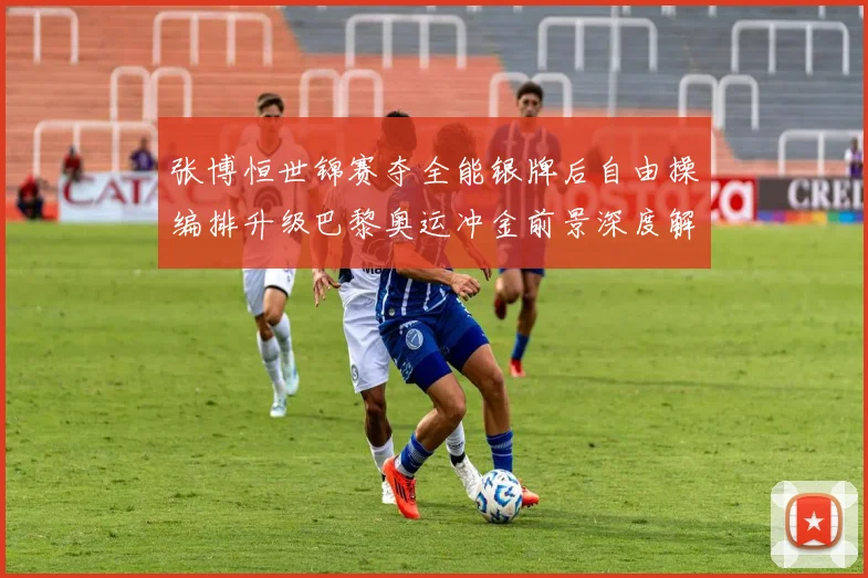 张博恒世锦赛夺全能银牌后自由操编排升级巴黎奥运冲金前景深度解析