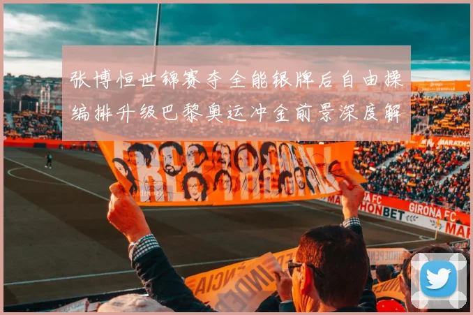 张博恒世锦赛夺全能银牌后自由操编排升级巴黎奥运冲金前景深度解析