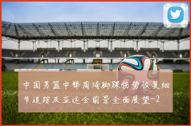 中国男篮中锋周琦脚踝伤势恢复细节追踪及亚运会前景全面展望